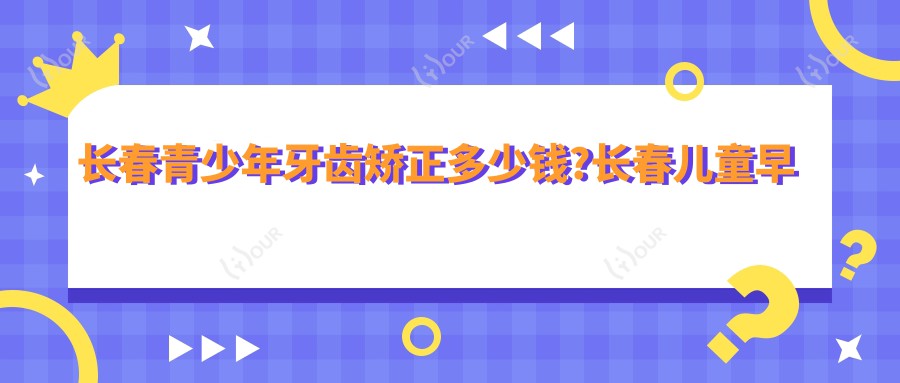 长春青少年牙齿矫正多少钱?长春儿童早期牙齿矫正/成人牙齿矫正/青少年牙齿矫正收费低