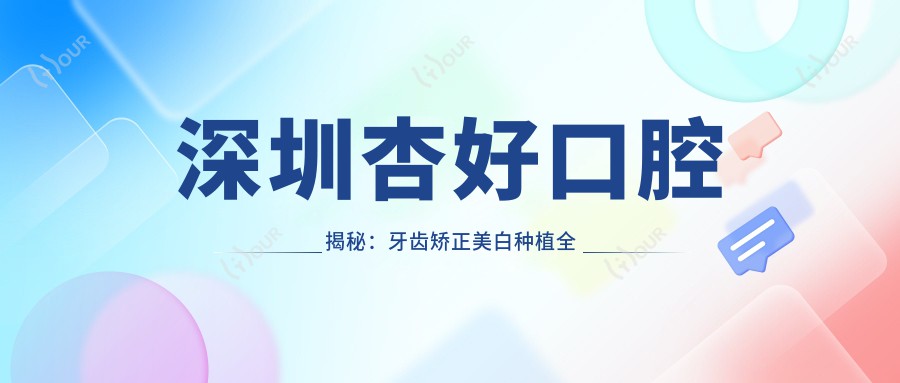 深圳杏好口腔揭秘:牙齿矫正美白种植全攻略,价格透明不踩坑!
