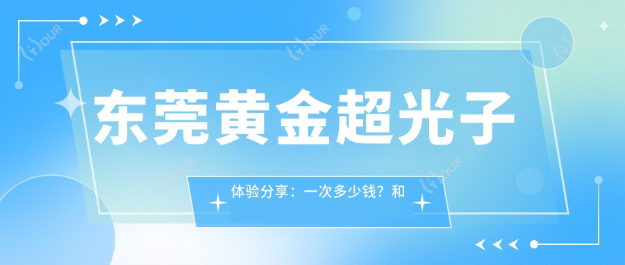东莞黄金超光子体验分享:一次多少钱?和水光项目如何搭配?