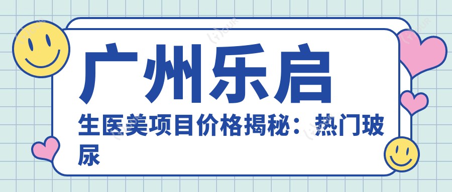 广州乐启生医美项目价格揭秘:热门玻尿酸抗衰老全攻略