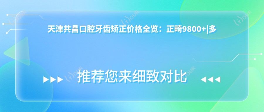 天津共昌口腔牙齿矫正价格全览:正畸9800+|多项口腔治疗项目实惠+洗牙仅168+