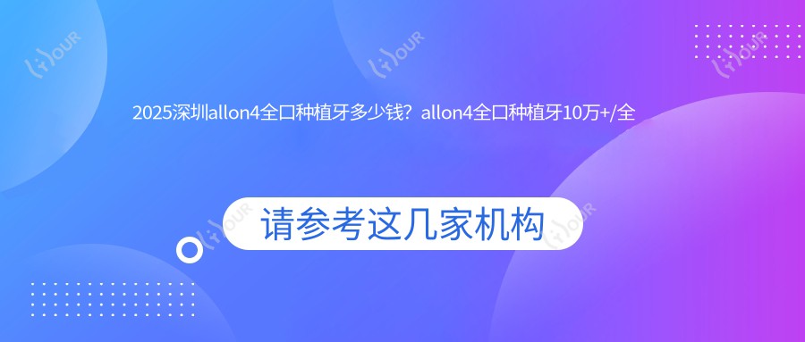 2025深圳allon4全口种植牙多少钱？allon4全口种植牙10万+/全口即刻负重种植牙1万+/全口即刻种植牙18万+