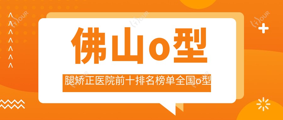 佛山o型腿矫正医院前十排名榜单国内o型腿矫正手术排行医院出炉!