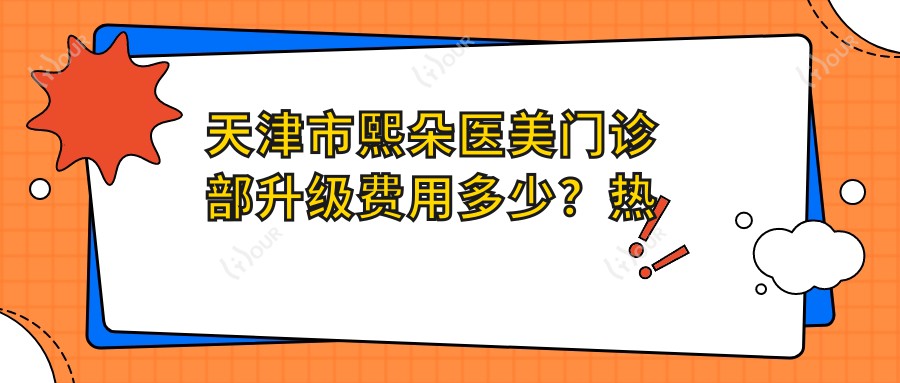 天津市熙朵医美门诊部升级费用多少?热门项目揭秘:双眼皮8K+ 隆鼻1.5W+ 脂肪填充2W+