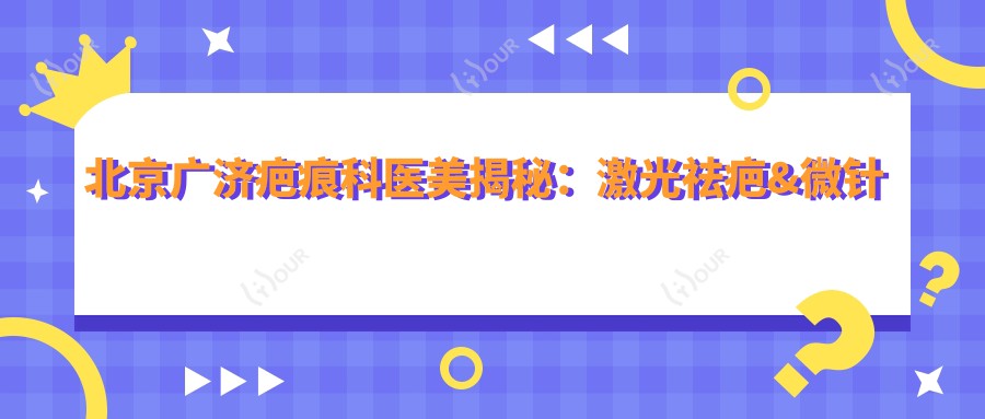 北京广济疤痕科医美揭秘:激光祛疤&微针修复&疤痕软化价格一览
