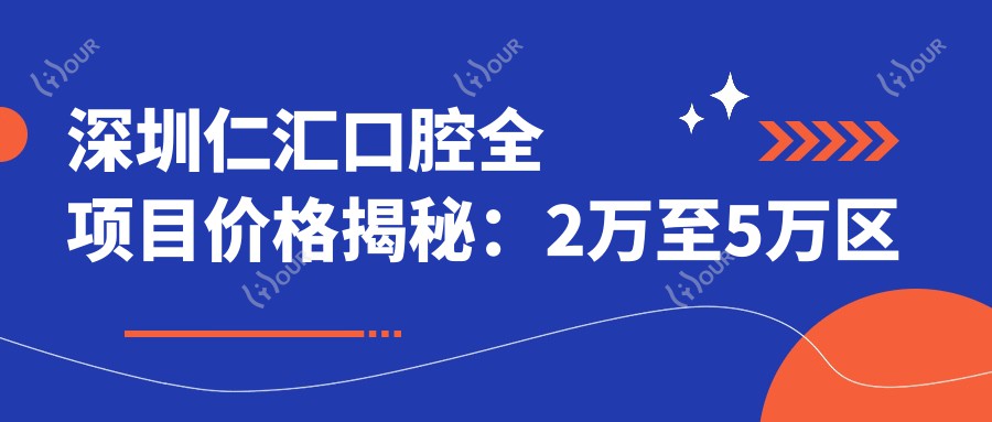 深圳仁汇口腔全项目价格揭秘：2万至5万区间，透明实惠选得放心！