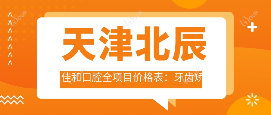 天津北辰佳和口腔全项目价格表:牙齿矫正4800+|精细正畸9800+|洗牙实惠128+