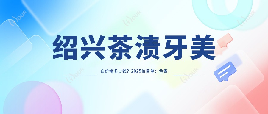 绍兴茶渍牙美白价格多少钱?2025价目单:色素牙美白400元起、氟斑牙美白400元起