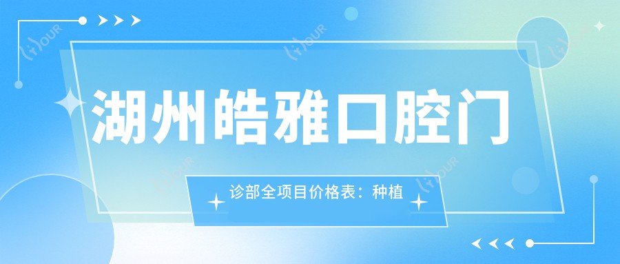 湖州皓雅口腔门诊部全项目价格表:种植牙系列详解+2890+起,牙齿矫正4980+,洗牙仅需158+