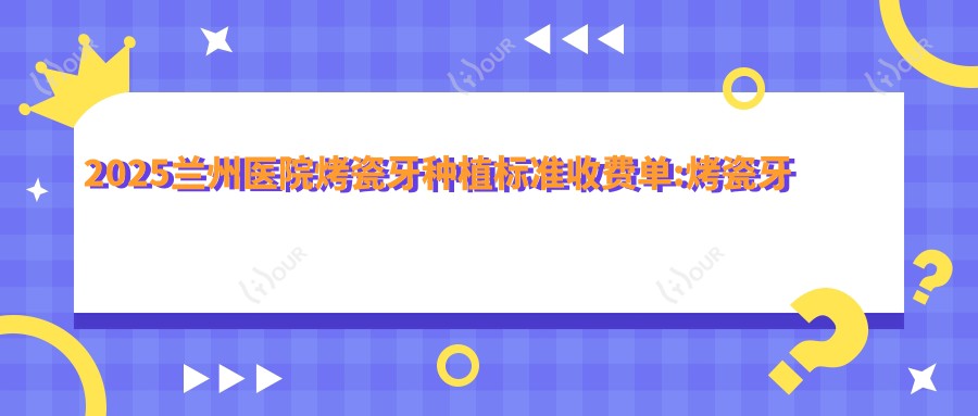 2025兰州医院烤瓷牙种植标准收费单:烤瓷牙种植1.7k+|微创种植2.7k+|国产种植牙5.5k+