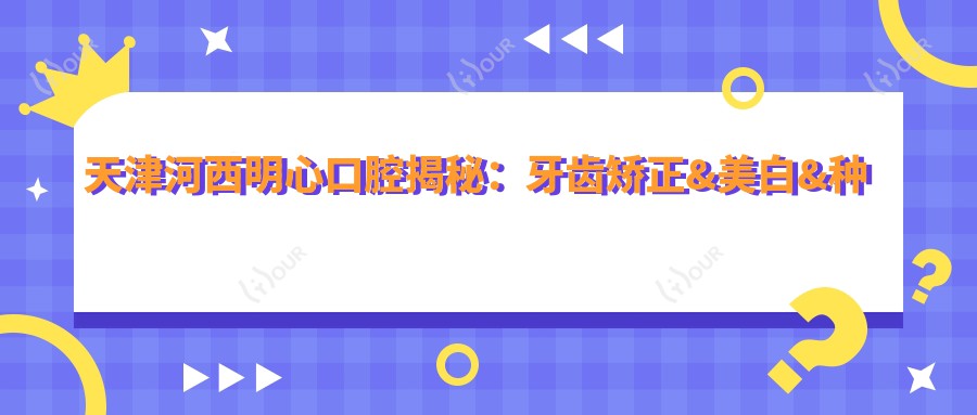 天津河西明心口腔揭秘:牙齿矫正&美白&种植牙全项目价格清单大公开