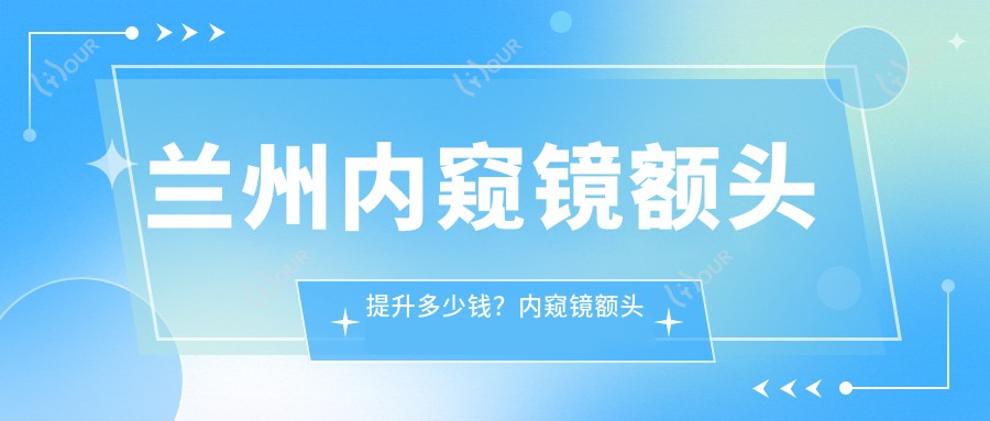 兰州内窥镜额头提升多少钱?内窥镜额头提升5000+|玻尿酸丰额头2000+,附带10家超人气医院价目单!