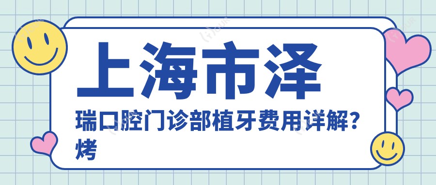 上海市泽瑞口腔门诊部植牙费用详解?烤瓷牙8K+ 全瓷牙1W+ 隐形矫正2W+