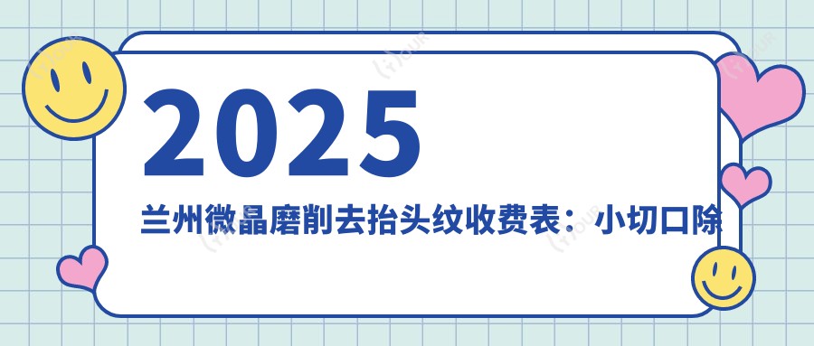 2025兰州微晶磨削去抬头纹收费表:小切口除皱去抬头纹/胶原蛋白去抬头纹/E光除抬头纹等微晶磨削去抬头纹价格概览