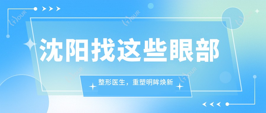 沈阳找这些眼部整形医生,重塑明眸焕新颜