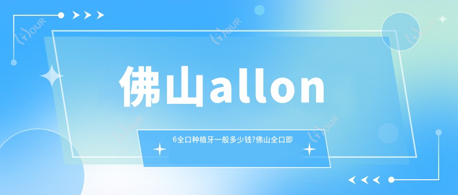 佛山allon6全口种植牙一般多少钱?佛山全口即刻负重种植牙/全口种植牙/allon4全口种植牙收费实惠