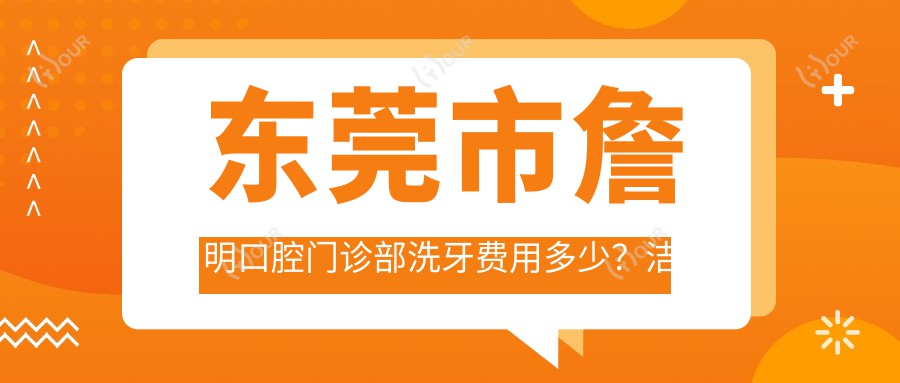 东莞市詹明口腔门诊部洗牙费用多少?洁牙套餐亲民价+牙齿美白性价比之选+隐形矫正惊喜价揭晓