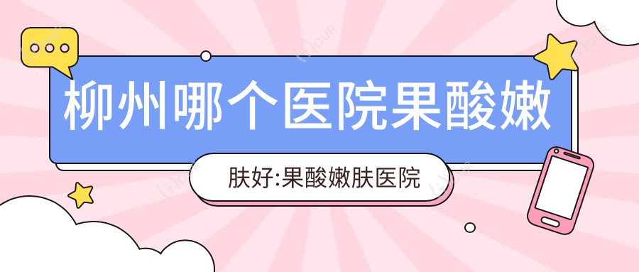 柳州哪个医院果酸嫩肤好:果酸嫩肤医院前十名单揭晓
