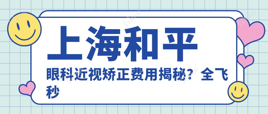 上海和平眼科近视矫正费用揭秘?全飞秒近视手术约1W+ 半飞秒亲民价近1W 晶体植入高端选3W+