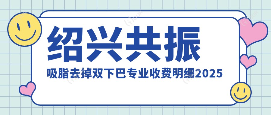 绍兴共振吸脂去掉双下巴收费明细2025新版,绍兴共振吸脂去掉双下巴/超声吸脂去双下巴多少钱