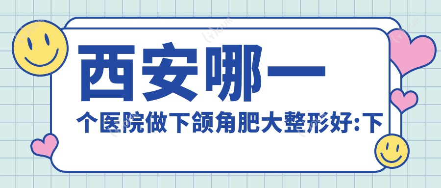 西安哪一个医院做下颌角肥大整形好:下颌角肥大整形医院前10提前看
