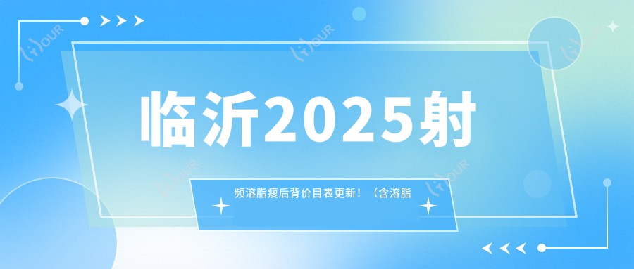 临沂2025射频溶脂瘦后背价目表更新！（含溶脂瘦背/背部吸脂价格价目表）