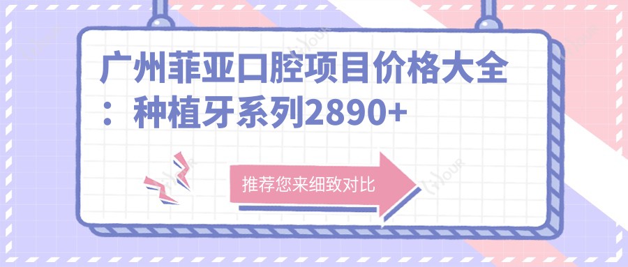 广州菲亚口腔项目价格大全:种植牙系列2890+起,拔牙正畸4980+实惠
