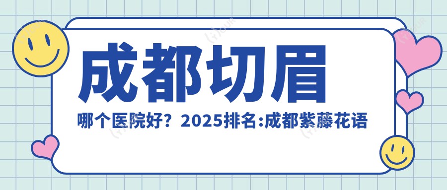 成都切眉哪个医院好?2025排名:成都紫藤花语医美连锁|成都军建医院(整形美容)|成都市平安医院等入选!附价格表