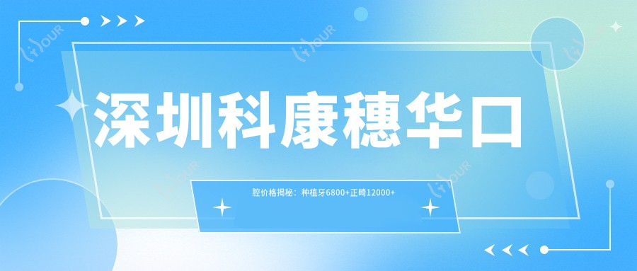 深圳科康穗华口腔价格揭秘:种植牙6800+正畸12000+补牙300元起实惠透明