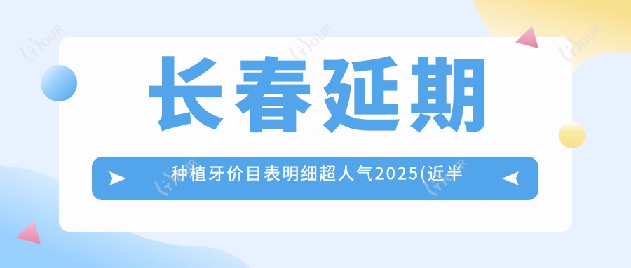 长春延期种植牙价目表明细超人气2025(近半年均价为:2959元)
