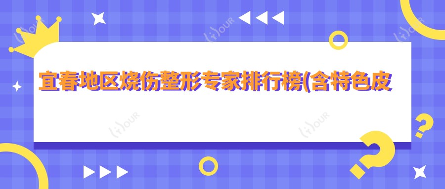 宜春地区烧伤整形医生排行榜(含特色皮肤修复+联系方式)_烧伤治疗优选