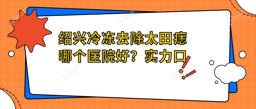 绍兴冷冻去除太田痣哪个医院好?实力口碑对比:嵊州市人民医院|新昌县人民医院|绍兴文理学院附属医院等10家