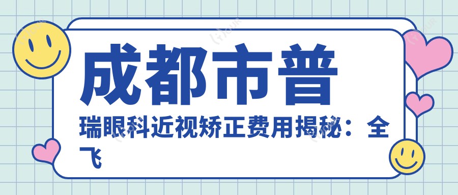成都市普瑞眼科近视矫正费用揭秘：全飞秒近视手术近1W+ 半飞秒优惠价&晶体植入2W+起