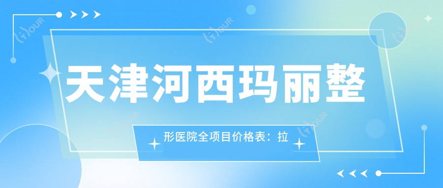 天津河西玛丽整形医院全项目价格表:拉皮至鼻综合2800+起,吸脂隆胸详列
