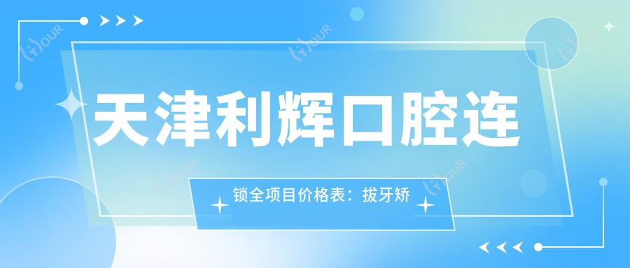 天津利辉口腔连锁全项目价格表：拔牙矫正种植牙详列，轮廓贴面地包天方案+费用一览