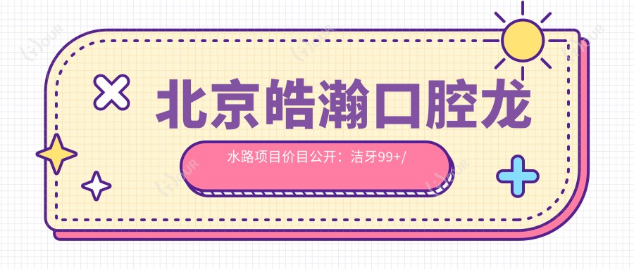 北京皓瀚口腔龙水路项目价目公开:洁牙99+/矫正1.5W+/种植2W+