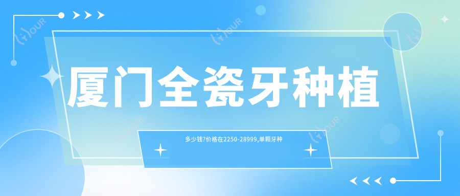 厦门全瓷牙种植多少钱?价格在2250-28999,单颗牙种植13000-29000