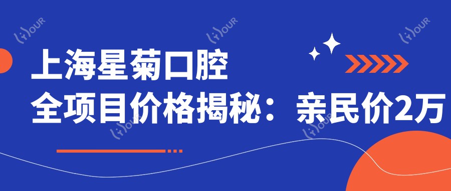 上海星菊口腔全项目价格揭秘:亲民价2万起,透明消费让你放心选!