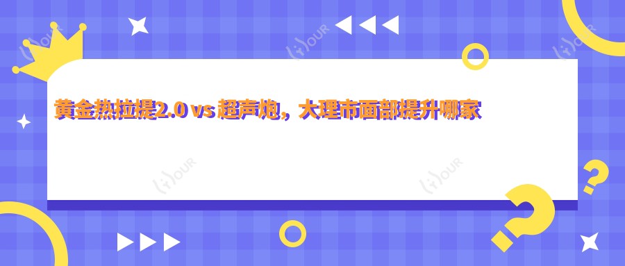 黄金热拉提2.0 vs 超声炮,大理市面部提升哪家强?3980元起紧致轮廓全解析