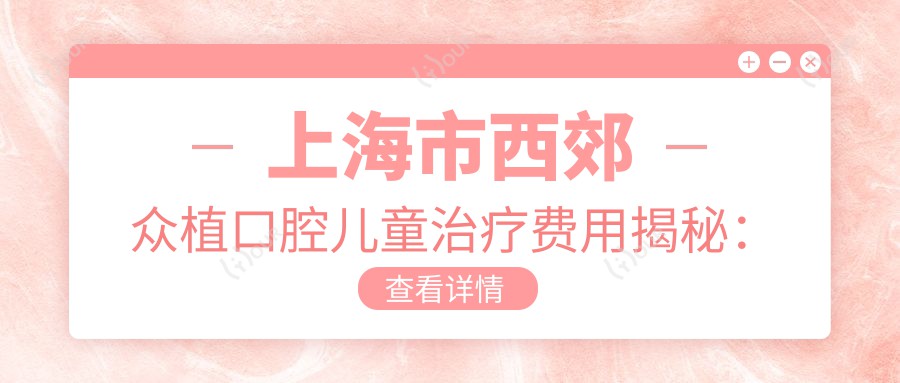 上海市西郊众植口腔儿童治疗费用揭秘:正畸2W+ 拔牙500+/颗 补牙300-800元