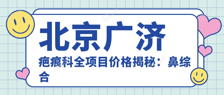 北京广济疤痕科全项目价格揭秘:鼻综合微雕到私密紧缩2800+起,隆鼻埋线双眼皮详列