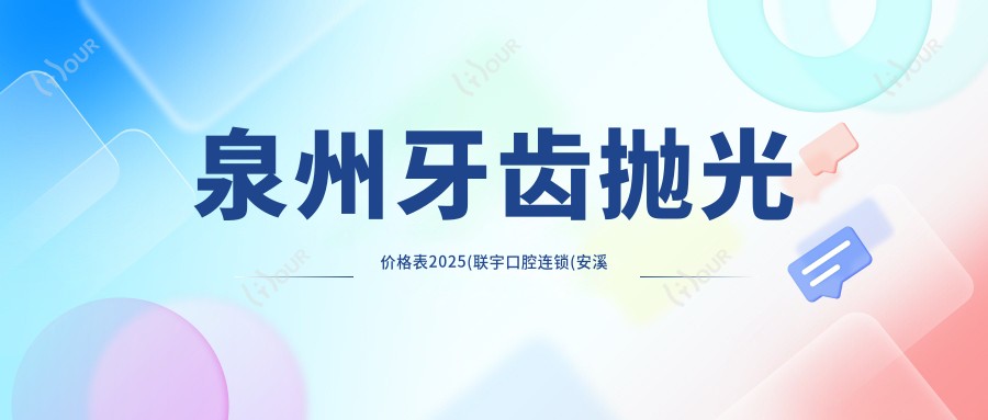 泉州牙齿抛光价格表2025(联宇口腔连锁(安溪店)200元起/杨群口腔180起)