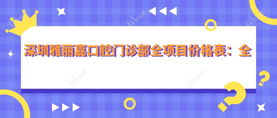 深圳雅丽嘉口腔门诊部全项目价格表：全瓷牙/种植牙实惠+根管/矫正透明报价