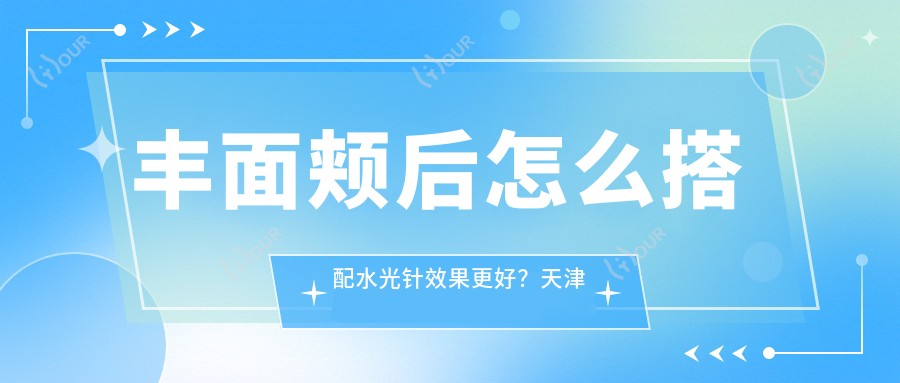 丰面颊后怎么搭配疗效更好?天津市项目体验分享3600起