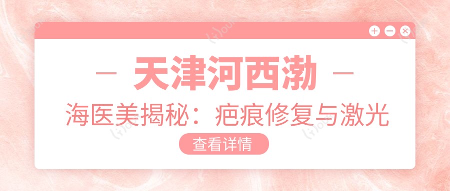 天津河西渤海医美揭秘:疤痕修复与激光嫩肤、微针美肤价格全览