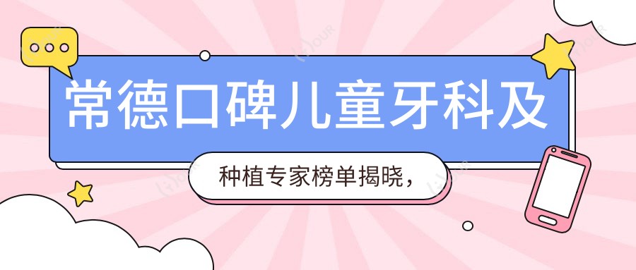 常德口碑儿童牙科及种植医生榜单揭晓,唐兵辉、石剑波、卢杰等医生备受推崇