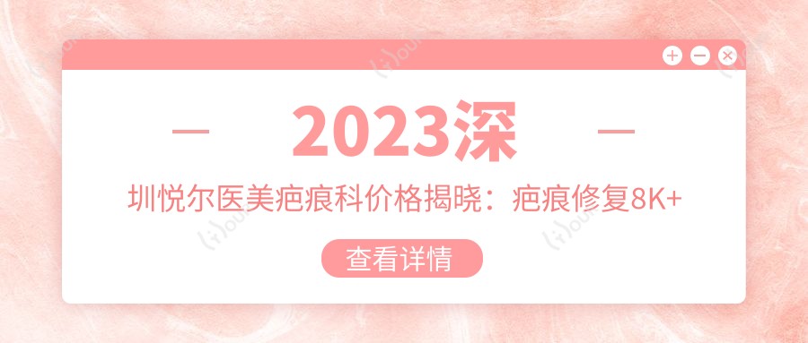 2023深圳悦尔医美疤痕科价格揭晓:疤痕修复8K+ 祛痣500+ 激光去疤3K+