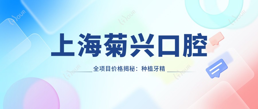 上海菊兴口腔全项目价格揭秘:种植牙精细方案2890+起|正畸4980+|洁牙实惠158+