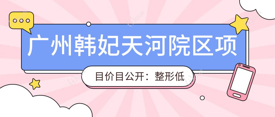 广州韩妃天河院区项目价目公开：整形低至6K起，眼鼻综合1.2W起，皮肤管理8K不等