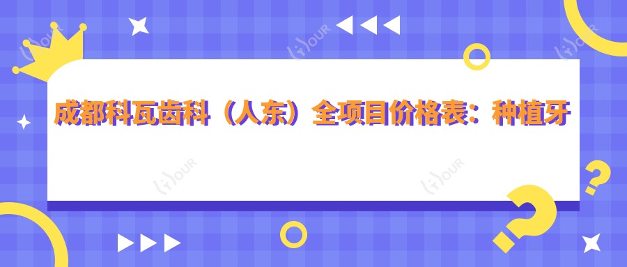成都科瓦齿科(人东)全项目价格表:种植牙单颗至全口详列,半口及轮廓塑形费用一网打尽